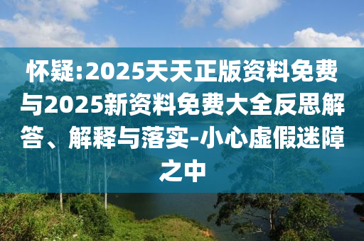 懷疑:2025天天正版資料免費與2025新資料免費大全反思解答、解釋與落實-小心虛假迷障之中