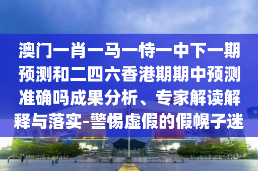 澳門一肖一馬一恃一中下一期預(yù)測和二四六香港期期中預(yù)測準(zhǔn)確嗎成果分析、專家解讀解釋與落實-警惕虛假的假幌子迷