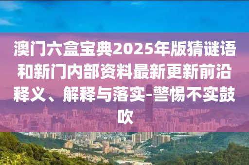 澳門六盒寶典2025年版猜謎語和新門內(nèi)部資料最新更新前沿釋義、解釋與落實(shí)-警惕不實(shí)鼓吹