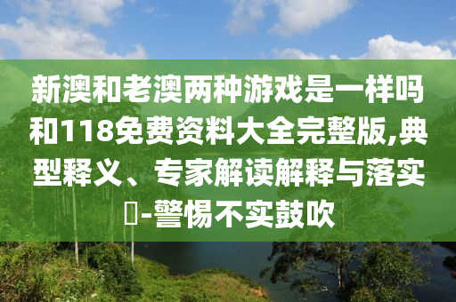 新澳和老澳兩種游戲是一樣嗎和118免費(fèi)資料大全完整版,典型釋義、專家解讀解釋與落實(shí)?-警惕不實(shí)鼓吹
