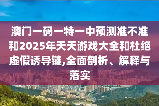 澳門一碼一特一中預(yù)測準(zhǔn)不準(zhǔn)和2025年天天游戲大全和杜絕虛假誘導(dǎo)鏈,全面剖析、解釋與落實(shí)
