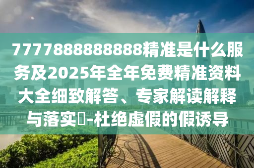 7777888888888精準(zhǔn)是什么服務(wù)及2025年全年免費(fèi)精準(zhǔn)資料大全細(xì)致解答、專家解讀解釋與落實(shí)?-杜絕虛假的假誘導(dǎo)
