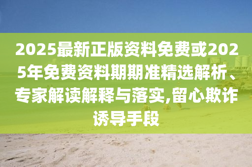 2025最新正版資料免費或2025年免費資料期期準(zhǔn)精選解析、專家解讀解釋與落實,留心欺詐誘導(dǎo)手段