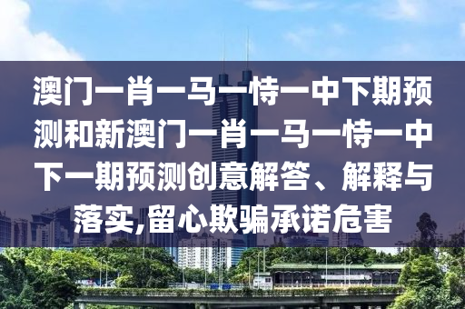 澳門一肖一馬一恃一中下期預(yù)測和新澳門一肖一馬一恃一中下一期預(yù)測創(chuàng)意解答、解釋與落實(shí),留心欺騙承諾危害
