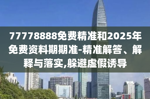 77778888免費(fèi)精準(zhǔn)和2025年免費(fèi)資料期期準(zhǔn)-精準(zhǔn)解答、解釋與落實(shí),躲避虛假誘導(dǎo)