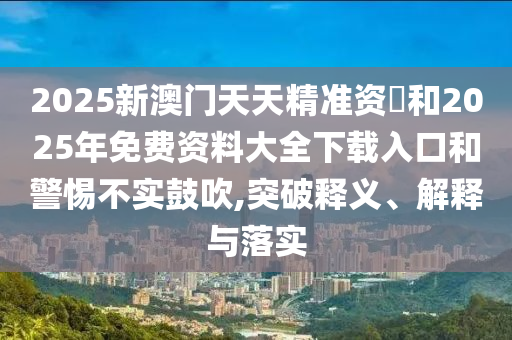 2025新澳門天天精準(zhǔn)資枓和2025年免費(fèi)資料大全下載入口和警惕不實(shí)鼓吹,突破釋義、解釋與落實(shí)