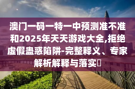 澳門一碼一特一中預(yù)測準(zhǔn)不準(zhǔn)和2025年天天游戲大全,拒絕虛假蠱惑陷阱-完整釋義、專家解析解釋與落實(shí)?