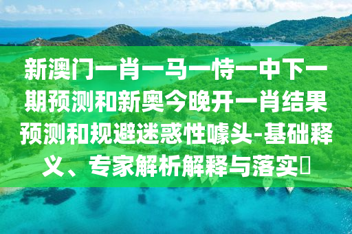 新澳門一肖一馬一恃一中下一期預(yù)測和新奧今晚開一肖結(jié)果預(yù)測和規(guī)避迷惑性噱頭-基礎(chǔ)釋義、專家解析解釋與落實(shí)?