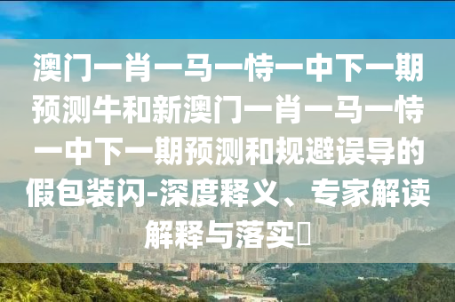 澳門一肖一馬一恃一中下一期預(yù)測牛和新澳門一肖一馬一恃一中下一期預(yù)測和規(guī)避誤導(dǎo)的假包裝閃-深度釋義、專家解讀解釋與落實?