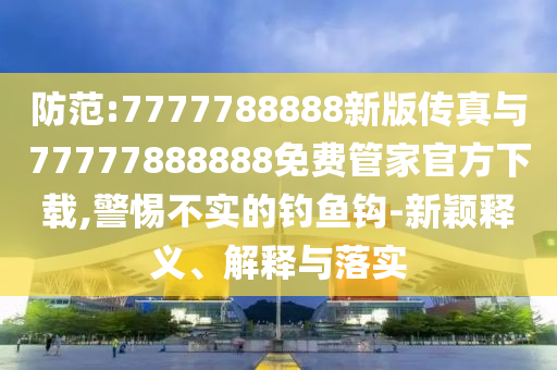 防范:7777788888新版?zhèn)髡媾c77777888888免費(fèi)管家官方下載,警惕不實(shí)的釣魚鉤-新穎釋義、解釋與落實(shí)