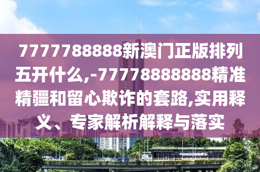 7777788888新澳門正版排列五開什么,-77778888888精準(zhǔn)精疆和留心欺詐的套路,實(shí)用釋義、專家解析解釋與落實(shí)