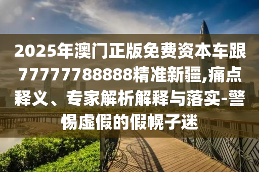 2025年澳門正版免費資本車跟77777788888精準(zhǔn)新疆,痛點釋義、專家解析解釋與落實-警惕虛假的假幌子迷