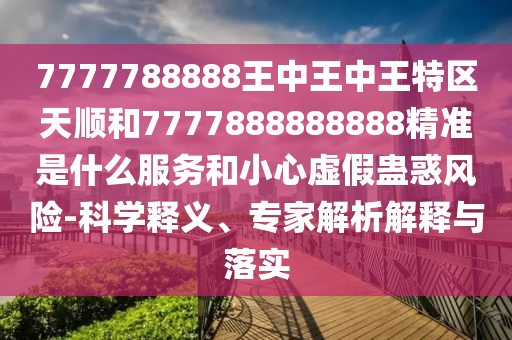 7777788888王中王中王特區(qū)天順和7777888888888精準是什么服務和小心虛假蠱惑風險-科學釋義、專家解析解釋與落實