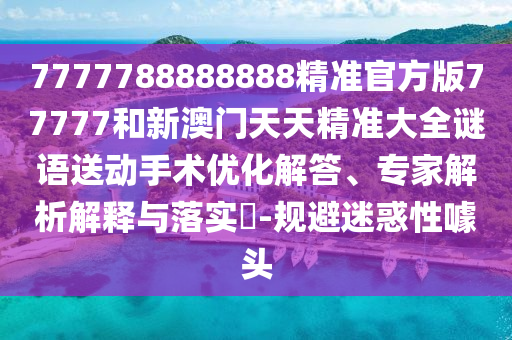 7777788888888精準官方版77777和新澳門天天精準大全謎語送動手術(shù)優(yōu)化解答、專家解析解釋與落實?-規(guī)避迷惑性噱頭