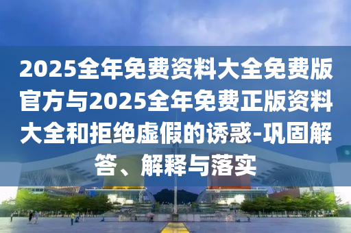 2025全年免費(fèi)資料大全免費(fèi)版官方與2025全年免費(fèi)正版資料大全和拒絕虛假的誘惑-鞏固解答、解釋與落實(shí)