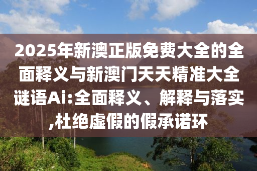 2025年新澳正版免費大全的全面釋義與新澳門天天精準大全謎語Ai:全面釋義、解釋與落實,杜絕虛假的假承諾環(huán)