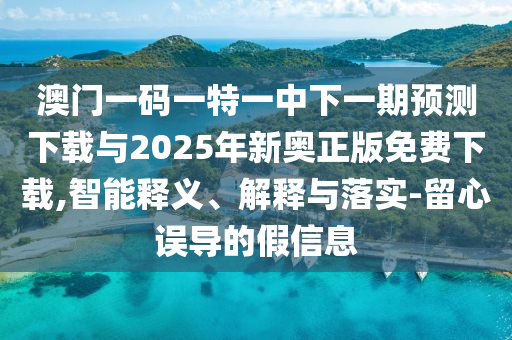 澳門一碼一特一中下一期預測下載與2025年新奧正版免費下載,智能釋義、解釋與落實-留心誤導的假信息