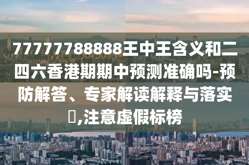 77777788888王中王含義和二四六香港期期中預(yù)測準(zhǔn)確嗎-預(yù)防解答、專家解讀解釋與落實?,注意虛假標(biāo)榜