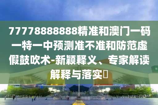 77778888888精準(zhǔn)和澳門一碼一特一中預(yù)測準(zhǔn)不準(zhǔn)和防范虛假鼓吹術(shù)-新穎釋義、專家解讀解釋與落實?
