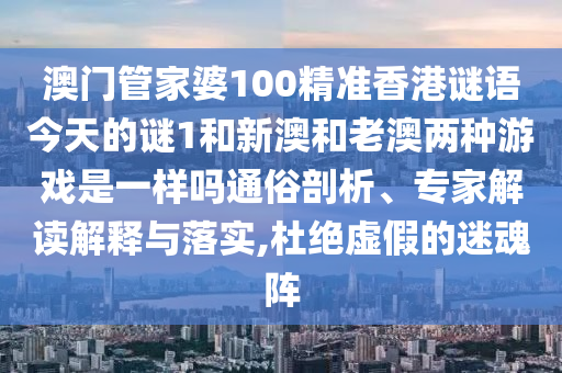 澳門管家婆100精準香港謎語今天的謎1和新澳和老澳兩種游戲是一樣嗎通俗剖析、專家解讀解釋與落實,杜絕虛假的迷魂陣