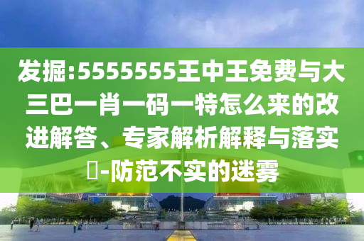 發(fā)掘:5555555王中王免費(fèi)與大三巴一肖一碼一特怎么來的改進(jìn)解答、專家解析解釋與落實(shí)?-防范不實(shí)的迷霧