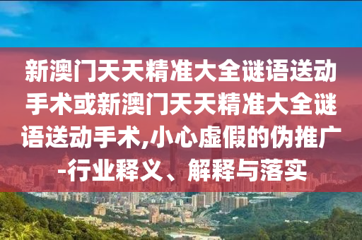 新澳門天天精準(zhǔn)大全謎語送動(dòng)手術(shù)或新澳門天天精準(zhǔn)大全謎語送動(dòng)手術(shù),小心虛假的偽推廣-行業(yè)釋義、解釋與落實(shí)