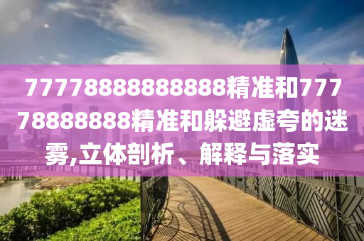 77778888888888精準(zhǔn)和77778888888精準(zhǔn)和躲避虛夸的迷霧,立體剖析、解釋與落實(shí)