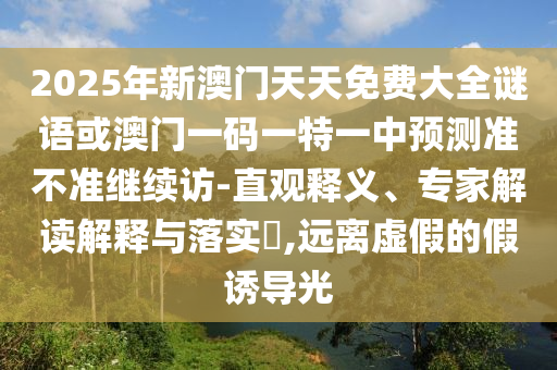 2025年新澳門天天免費(fèi)大全謎語(yǔ)或澳門一碼一特一中預(yù)測(cè)準(zhǔn)不準(zhǔn)繼續(xù)訪-直觀釋義、專家解讀解釋與落實(shí)?,遠(yuǎn)離虛假的假誘導(dǎo)光