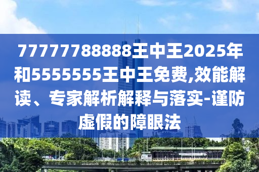 77777788888王中王2025年和5555555王中王免費,效能解讀、專家解析解釋與落實-謹防虛假的障眼法