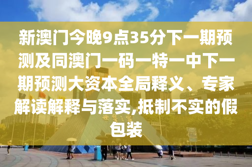 新澳門今晚9點(diǎn)35分下一期預(yù)測(cè)及同澳門一碼一特一中下一期預(yù)測(cè)大資本全局釋義、專家解讀解釋與落實(shí),抵制不實(shí)的假包裝