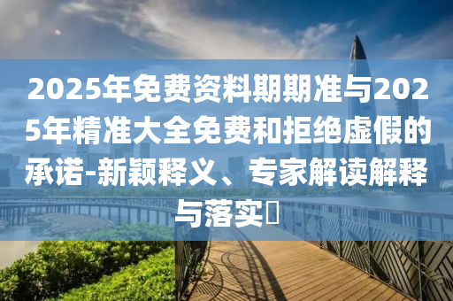 2025年免費(fèi)資料期期準(zhǔn)與2025年精準(zhǔn)大全免費(fèi)和拒絕虛假的承諾-新穎釋義、專家解讀解釋與落實(shí)?