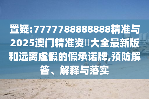置疑:7777788888888精準與2025澳門精準資枓大全最新版和遠離虛假的假承諾牌,預防解答、解釋與落實