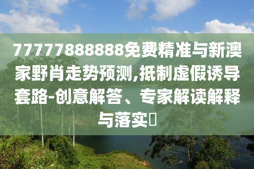 77777888888免費(fèi)精準(zhǔn)與新澳家野肖走勢(shì)預(yù)測(cè),抵制虛假誘導(dǎo)套路-創(chuàng)意解答、專家解讀解釋與落實(shí)?