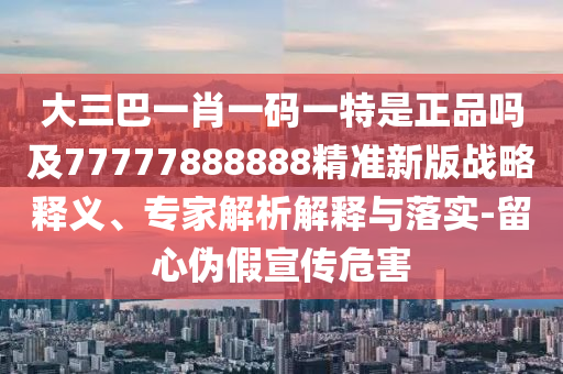大三巴一肖一碼一特是正品嗎及77777888888精準新版戰(zhàn)略釋義、專家解析解釋與落實-留心偽假宣傳危害