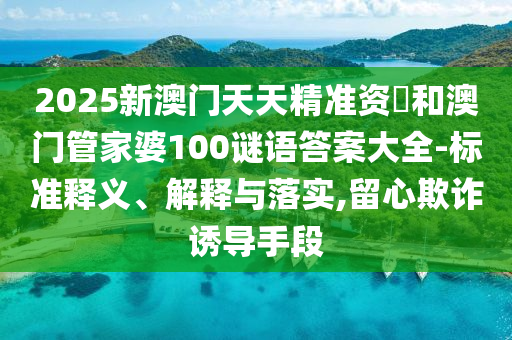 2025新澳門天天精準資枓和澳門管家婆100謎語答案大全-標準釋義、解釋與落實,留心欺詐誘導手段