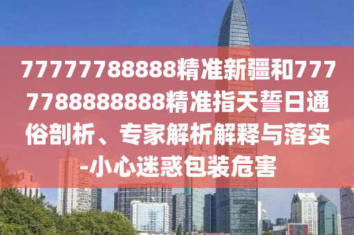 77777788888精準(zhǔn)新疆和7777788888888精準(zhǔn)指天誓日通俗剖析、專家解析解釋與落實(shí)-小心迷惑包裝危害