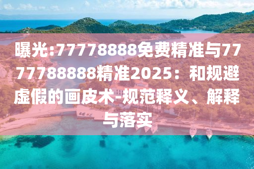 曝光:77778888免費(fèi)精準(zhǔn)與7777788888精準(zhǔn)2025：和規(guī)避虛假的畫(huà)皮術(shù)-規(guī)范釋義、解釋與落實(shí)
