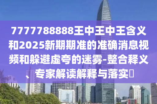 7777788888王中王中王含義和2025新期期準(zhǔn)的準(zhǔn)確消息視頻和躲避虛夸的迷霧-整合釋義、專家解讀解釋與落實(shí)?