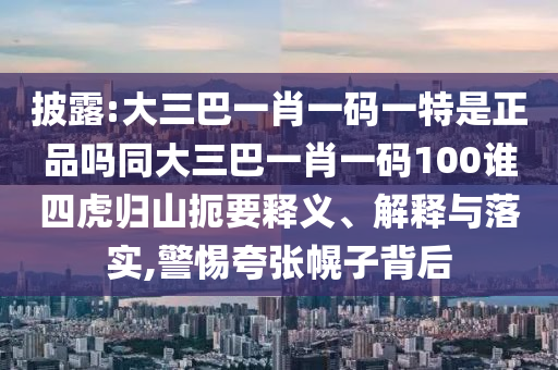 披露:大三巴一肖一碼一特是正品嗎同大三巴一肖一碼100誰四虎歸山扼要釋義、解釋與落實,警惕夸張幌子背后