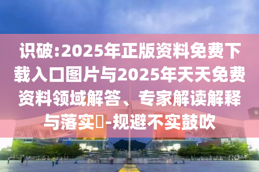 識(shí)破:2025年正版資料免費(fèi)下載入口圖片與2025年天天免費(fèi)資料領(lǐng)域解答、專家解讀解釋與落實(shí)?-規(guī)避不實(shí)鼓吹