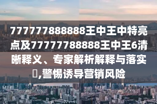 777777888888王中王中特亮點(diǎn)及77777788888王中王6清晰釋義、專家解析解釋與落實?,警惕誘導(dǎo)營銷風(fēng)險
