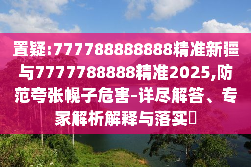 置疑:777788888888精準(zhǔn)新疆與7777788888精準(zhǔn)2025,防范夸張幌子危害-詳盡解答、專家解析解釋與落實(shí)?