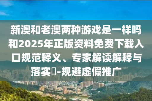 新澳和老澳兩種游戲是一樣嗎和2025年正版資料免費(fèi)下載入口規(guī)范釋義、專家解讀解釋與落實(shí)?-規(guī)避虛假推廣