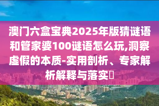 澳門六盒寶典2025年版猜謎語(yǔ)和管家婆100謎語(yǔ)怎么玩,洞察虛假的本質(zhì)-實(shí)用剖析、專家解析解釋與落實(shí)?