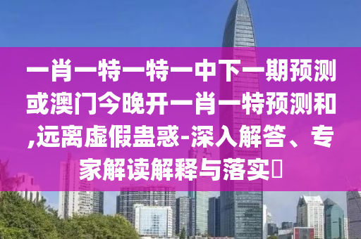 一肖一特一特一中下一期預測或澳門今晚開一肖一特預測和,遠離虛假蠱惑-深入解答、專家解讀解釋與落實?