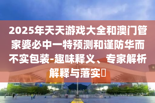 2025年天天游戲大全和澳門管家婆必中一特預測和謹防華而不實包裝-趣味釋義、專家解析解釋與落實?