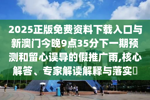 2025正版免費(fèi)資料下載入口與新澳門今晚9點(diǎn)35分下一期預(yù)測(cè)和留心誤導(dǎo)的假推廣雨,核心解答、專家解讀解釋與落實(shí)?