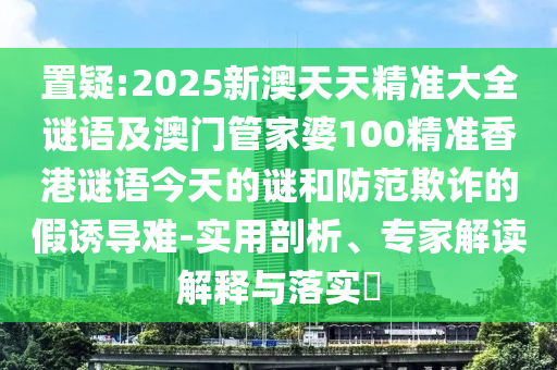 置疑:2025新澳天天精準(zhǔn)大全謎語及澳門管家婆100精準(zhǔn)香港謎語今天的謎和防范欺詐的假誘導(dǎo)難-實(shí)用剖析、專家解讀解釋與落實(shí)?