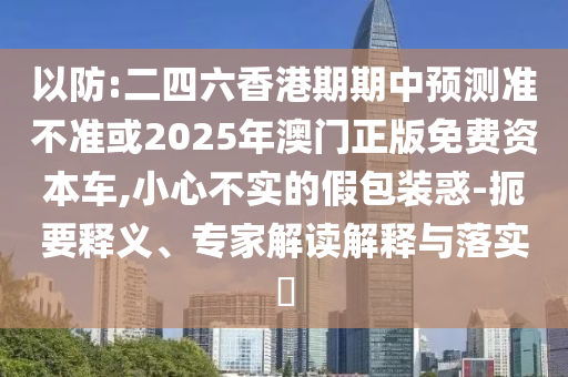 以防:二四六香港期期中預測準不準或2025年澳門正版免費資本車,小心不實的假包裝惑-扼要釋義、專家解讀解釋與落實?