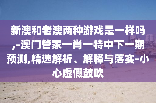 新澳和老澳兩種游戲是一樣嗎,-澳門管家一肖一特中下一期預(yù)測,精選解析、解釋與落實(shí)-小心虛假鼓吹